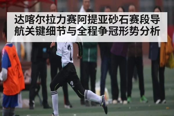 达喀尔拉力赛阿提亚砂石赛段导航关键细节与全程争冠形势分析